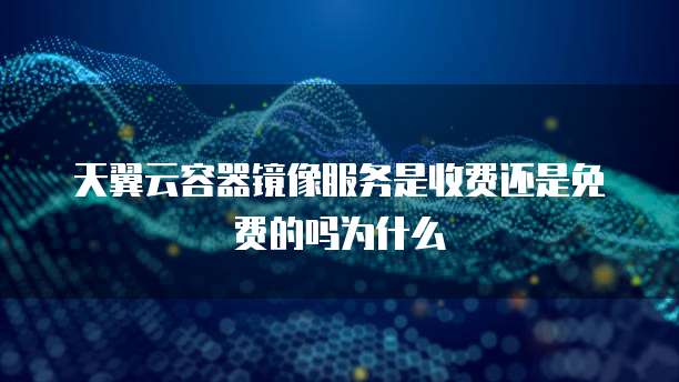 天翼云容器镜像服务是收费还是免费的吗为什么