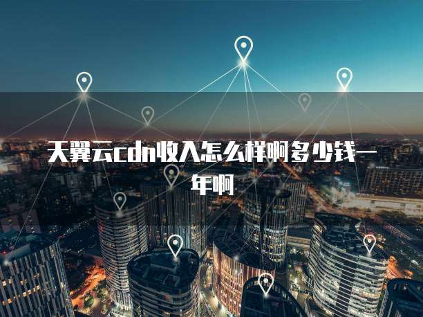 天翼云cdn收入怎么样啊多少钱一年啊