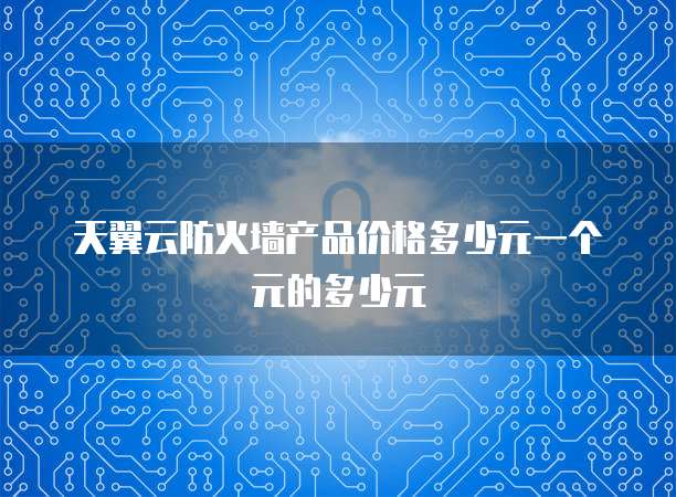 天翼云防火墙产品价格多少元一个元的多少元