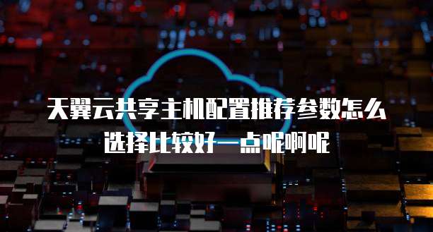 天翼云共享主机配置推荐参数怎么选择比较好一点呢啊呢