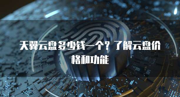 天翼云盘多少钱一个?了解云盘价格和功能