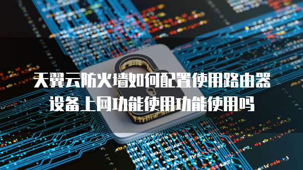 天翼云防火墙如何配置使用路由器设备上网功能使用功能使用吗
