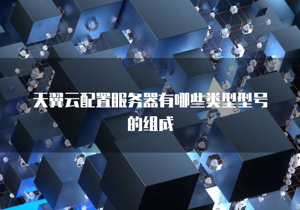 天翼云配置服务器有哪些类型型号的组成
