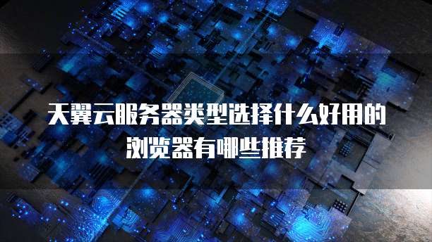 天翼云服务器类型选择什么好用的浏览器有哪些推荐