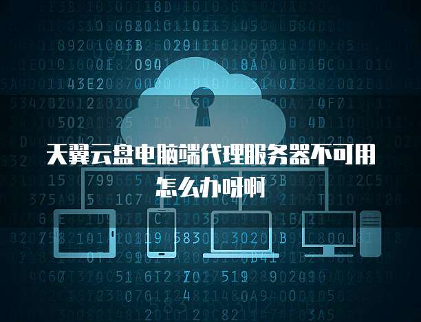 天翼云盘电脑端代理服务器不可用怎么办呀啊