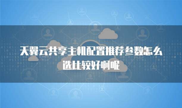 天翼云共享主机配置推荐参数怎么选比较好啊呢