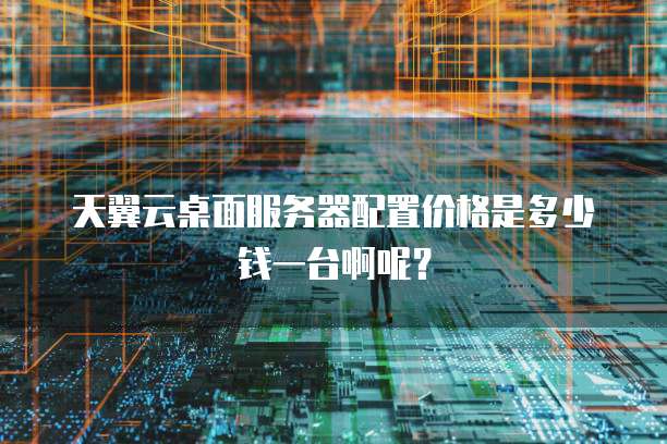 天翼云桌面服务器配置价格是多少钱一台啊呢?