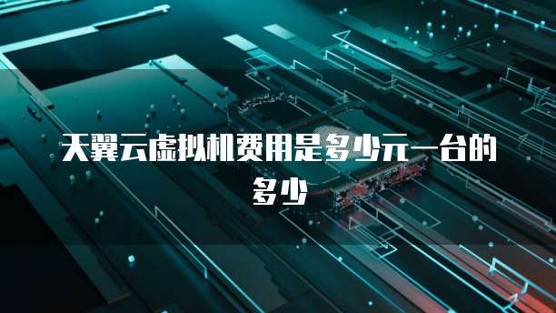 天翼云虚拟机费用是多少元一台的多少