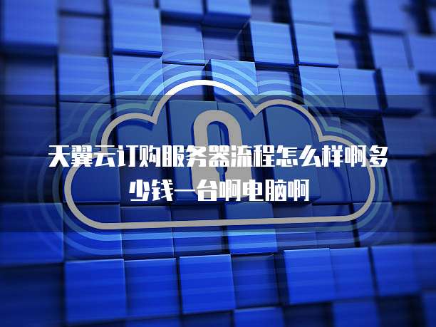 天翼云订购服务器流程怎么样啊多少钱一台啊电脑啊