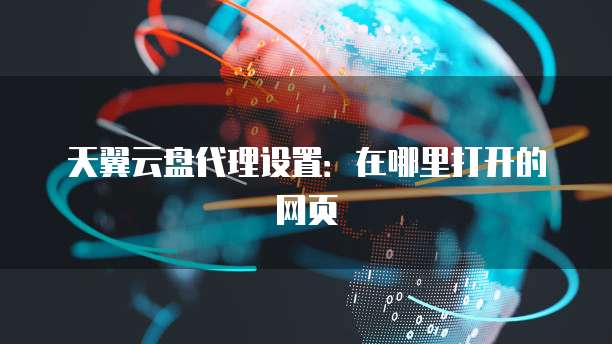 天翼云盘代理设置:在哪里打开的网页