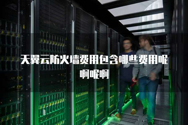 天翼云防火墙费用包含哪些费用呢啊呢啊