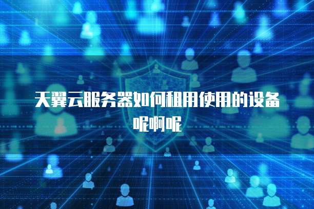 天翼云服务器如何租用使用的设备呢啊呢