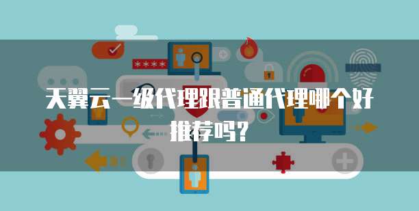 天翼云一级代理跟普通代理哪个好推荐吗?