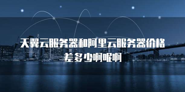 天翼云服务器和阿里云服务器价格差多少啊呢啊