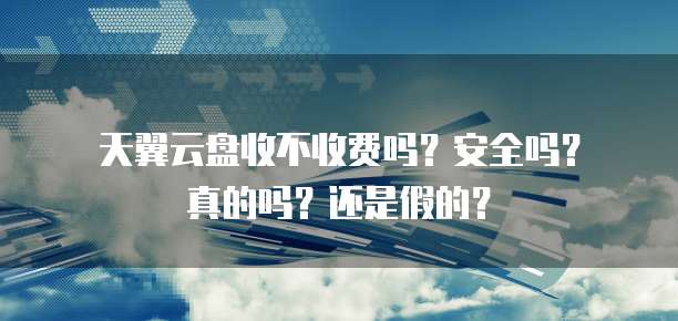 天翼云盘收不收费吗?安全吗?真的吗?还是假的?