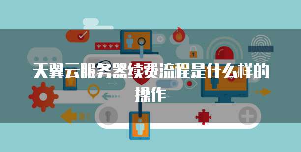 天翼云服务器续费流程是什么样的操作