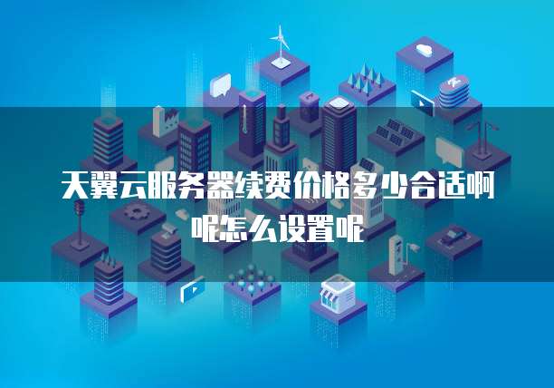 天翼云服务器续费价格多少合适啊呢怎么设置呢