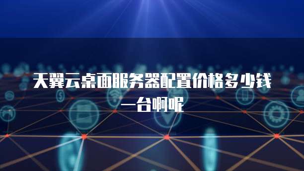 天翼云桌面服务器配置价格多少钱一台啊呢