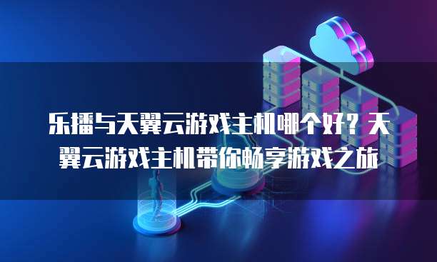 乐播与天翼云游戏主机哪个好?天翼云游戏主机带你畅享游戏之旅