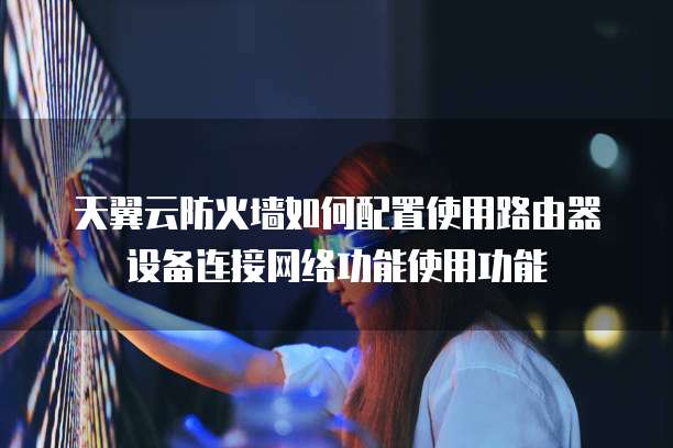 天翼云防火墙如何配置使用路由器设备连接网络功能使用功能