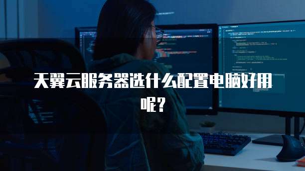 天翼云服务器选什么配置电脑好用呢？