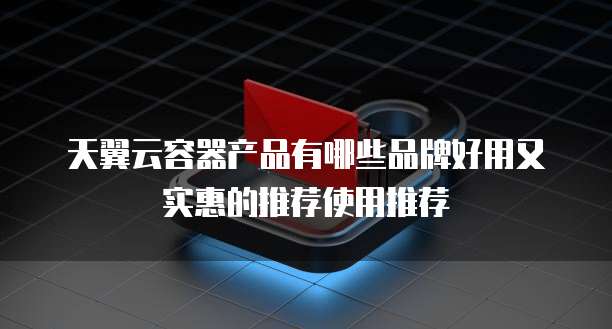 天翼云容器产品有哪些品牌好用又实惠的推荐使用推荐