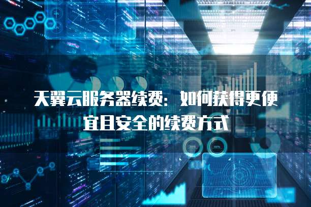 天翼云服务器续费：如何获得更便宜且安全的续费方式