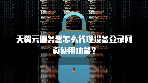天翼云服务器怎么代理设备登录网页使用功能?