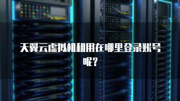 天翼云虚拟机租用在哪里登录账号呢?