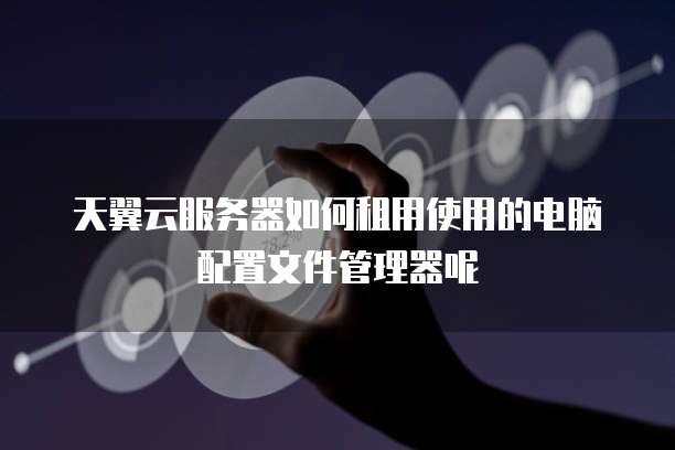天翼云服务器如何租用使用的电脑配置文件管理器呢