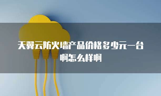 天翼云防火墙产品价格多少元一台啊怎么样啊