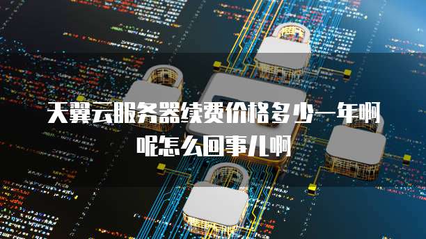 天翼云服务器续费价格多少一年啊呢怎么回事儿啊