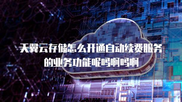 天翼云存储怎么开通自动续费服务的业务功能呢吗啊吗啊