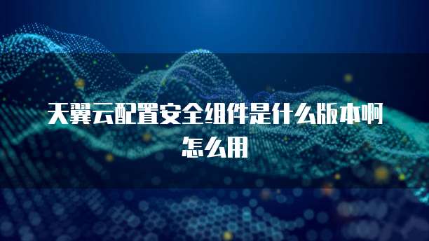 天翼云配置安全组件是什么版本啊怎么用