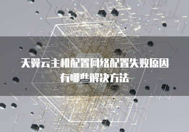 天翼云主机配置网络配置失败原因有哪些解决方法