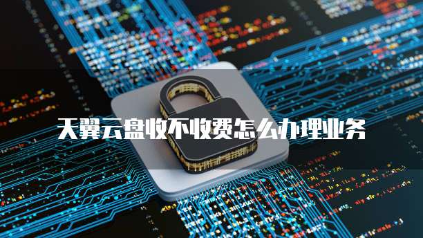 天翼云盘收不收费怎么办理业务