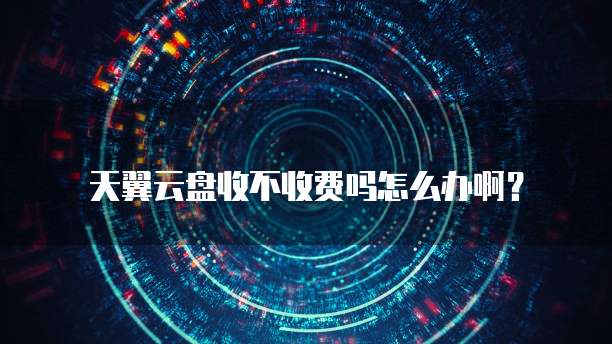 天翼云盘收不收费吗怎么办啊?