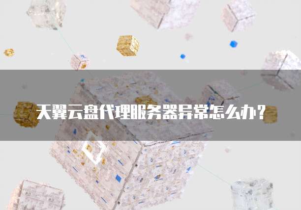 天翼云盘代理服务器异常怎么办?