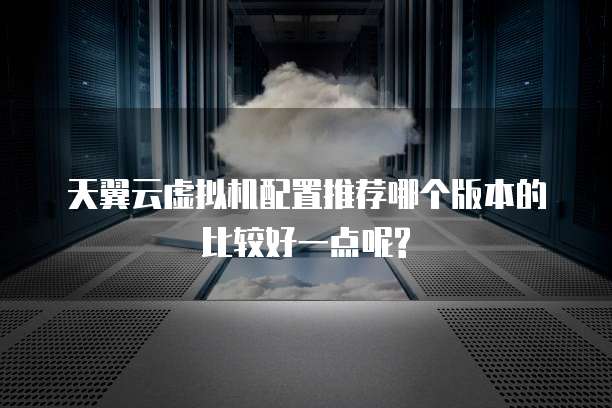 天翼云虚拟机配置推荐哪个版本的比较好一点呢?