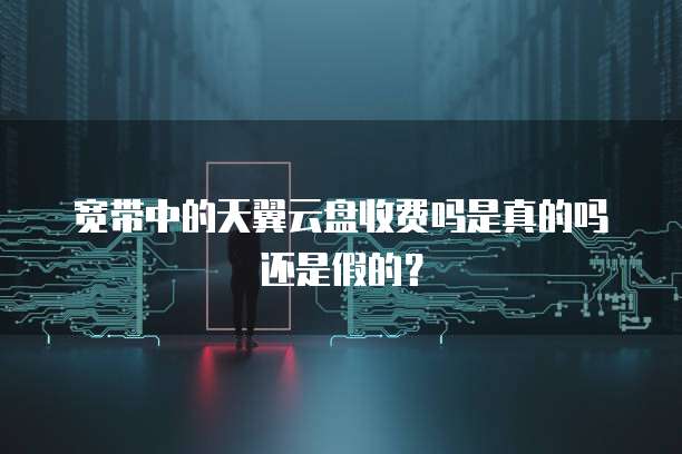 宽带中的天翼云盘收费吗是真的吗还是假的?