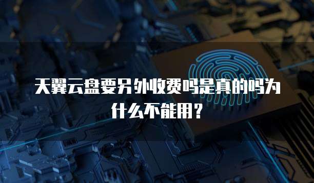 天翼云盘要另外收费吗是真的吗为什么不能用?