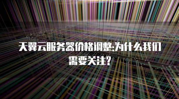 天翼云服务器价格调整:为什么我们需要关注?