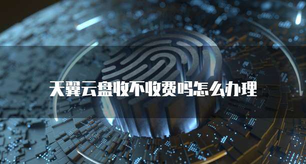 天翼云盘收不收费吗怎么办理