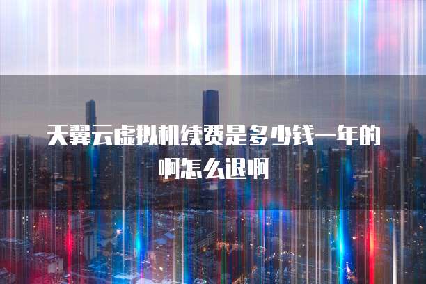 天翼云虚拟机续费是多少钱一年的啊怎么退啊