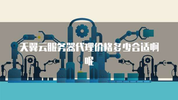 天翼云服务器代理价格多少合适啊呢
