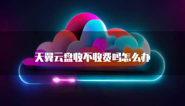 天翼云盘收不收费吗怎么办