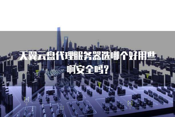 天翼云盘代理服务器选哪个好用些啊安全吗?