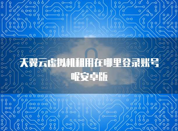 天翼云虚拟机租用在哪里登录账号呢安卓版