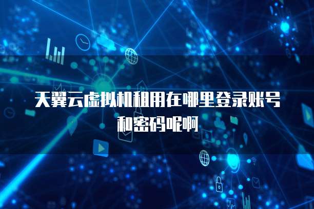天翼云虚拟机租用在哪里登录账号和密码呢啊