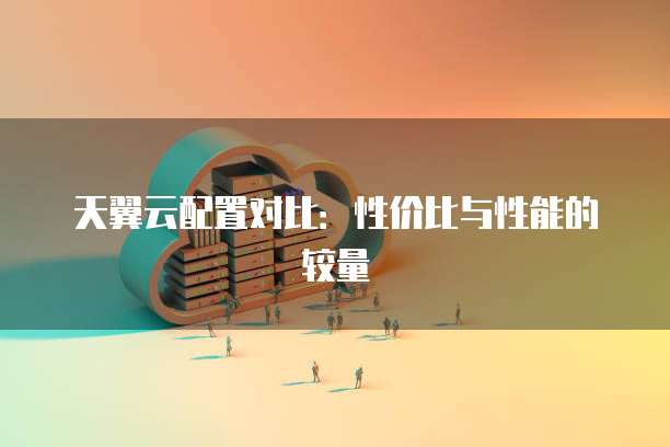 天翼云配置对比:性价比与性能的较量